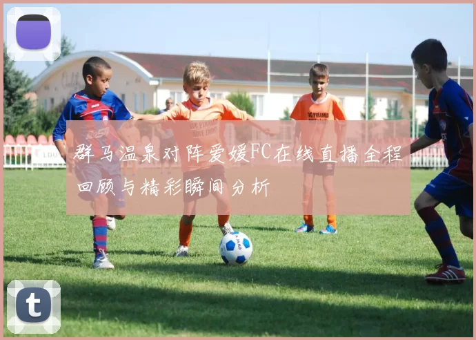 群马温泉对阵爱媛FC在线直播全程回顾与精彩瞬间分析