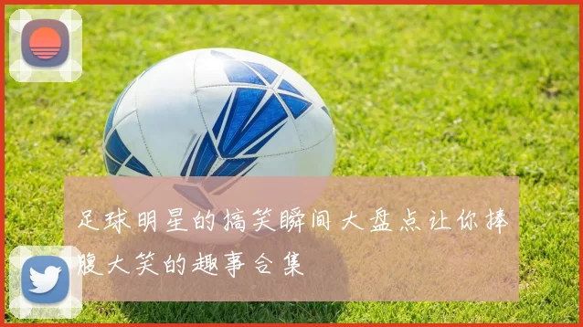 足球明星的搞笑瞬间大盘点让你捧腹大笑的趣事合集