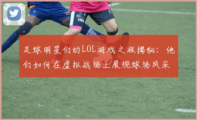 足球明星们的LOL游戏之旅揭秘：他们如何在虚拟战场上展现球场风采