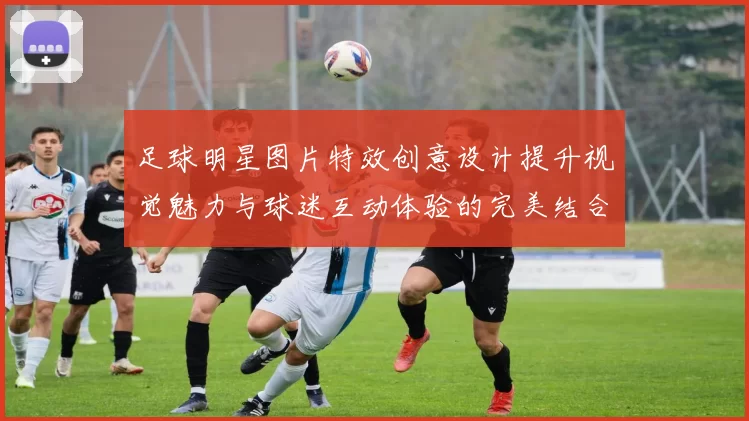 足球明星图片特效创意设计提升视觉魅力与球迷互动体验的完美结合
