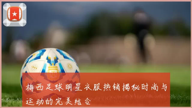 梅西足球明星衣服热销揭秘时尚与运动的完美结合