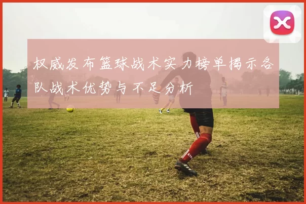 权威发布篮球战术实力榜单揭示各队战术优势与不足分析