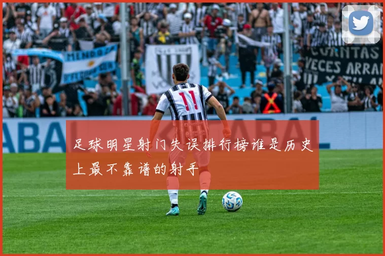 足球明星射门失误排行榜谁是历史上最不靠谱的射手
