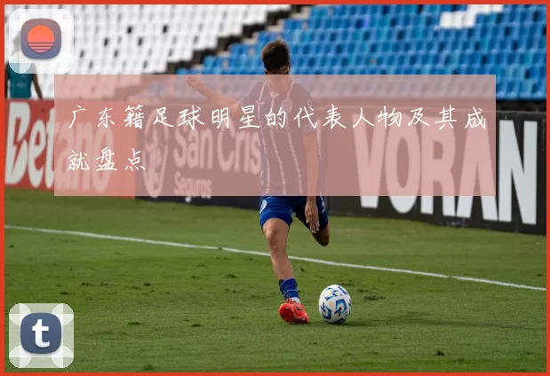 广东籍足球明星的代表人物及其成就盘点