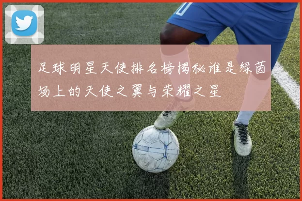 足球明星天使排名榜揭秘谁是绿茵场上的天使之翼与荣耀之星