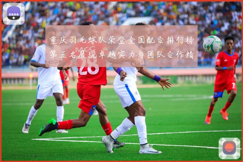 重庆羽毛球队荣登全国配合排行榜第五名展现卓越实力与团队合作精神