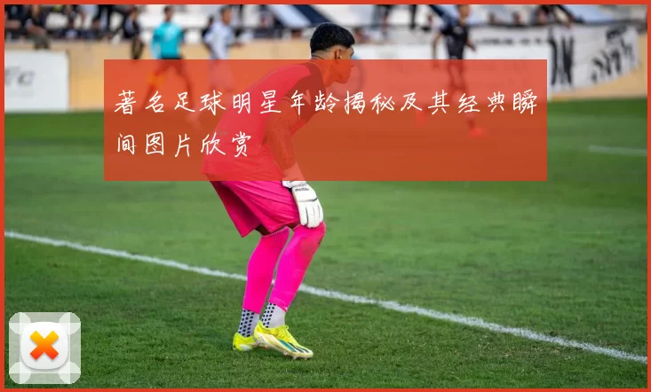 著名足球明星年龄揭秘及其经典瞬间图片欣赏